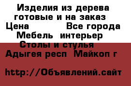 Изделия из дерева готовые и на заказ › Цена ­ 1 500 - Все города Мебель, интерьер » Столы и стулья   . Адыгея респ.,Майкоп г.